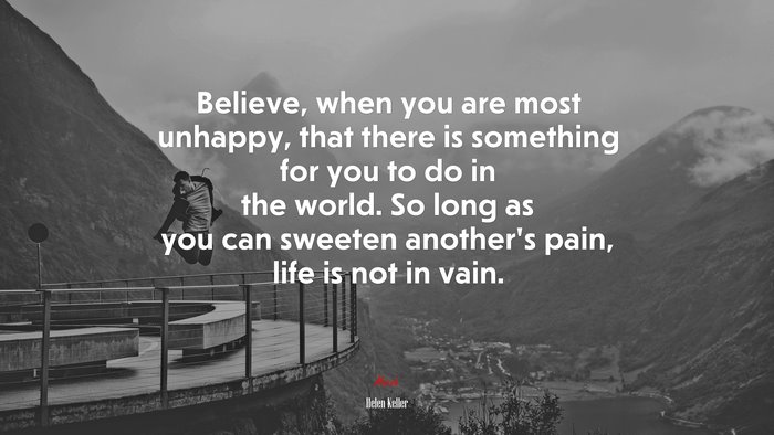 Believe, when you are most unhappy, that there is something for you to do in the world. So long as you can sweeten another’s pain, life is not in vain. | Helen Keller quote