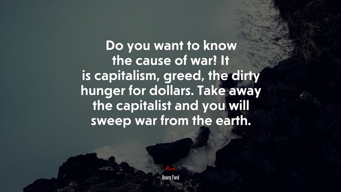 Do you want to know the cause of war? It is capitalism, greed, the dirty hunger for dollars. Take away the capitalist and you will sweep war from the earth. | Henry Ford quote