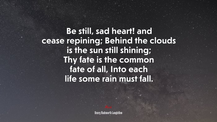 Be still, sad heart! and cease repining; Behind the clouds is the sun still shining; Thy fate is the common fate of all, Into each life some rain must fall. | Henry Wadsworth Longfellow quote