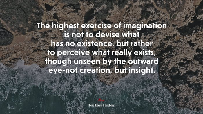 The highest exercise of imagination is not to devise what has no existence, but rather to perceive what really exists, though unseen by the outward eye-not creation, but insight. | Henry Wadsworth Longfellow quote