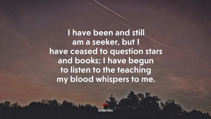 I have been and still am a seeker, but I have ceased to question stars and books; I have begun to listen to the teaching my blood whispers to me. | Hermann Hesse quote
