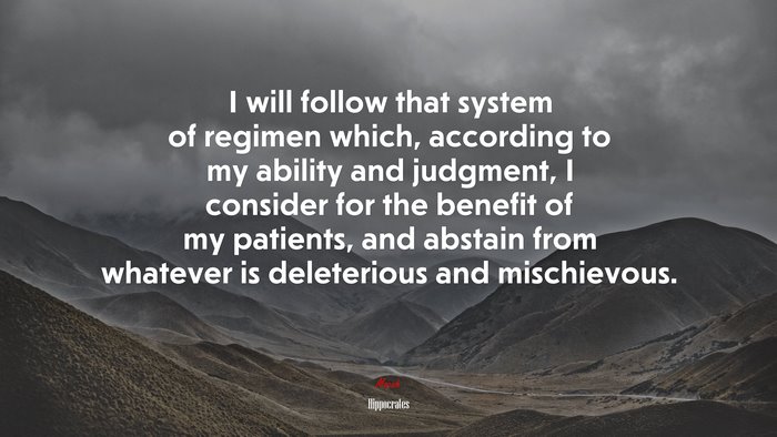 I will follow that system of regimen which, according to my ability and judgment, I consider for the benefit of my patients, and abstain from whatever is deleterious and mischievous. | Hippocrates quote