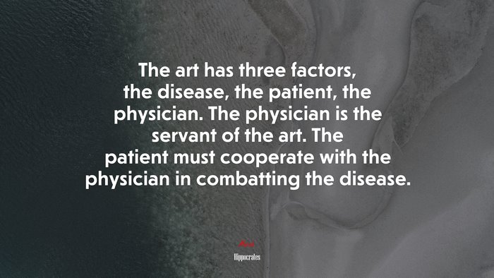 The art has three factors, the disease, the patient, the physician. The physician is the servant of the art. The patient must cooperate with the physician in combatting the disease. | Hippocrates quote