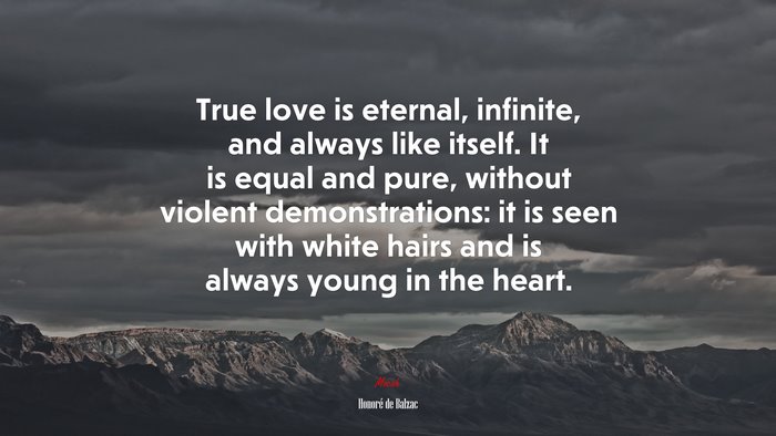 True love is eternal, infinite, and always like itself. It is equal and pure, without violent demonstrations: it is seen with white hairs and is always young in the heart. | Honoré de Balzac quote