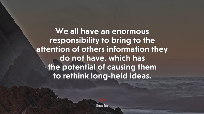 We all have an enormous responsibility to bring to the attention of others information they do not have, which has the potential of causing them to rethink long-held ideas. | Howard Zinn quote