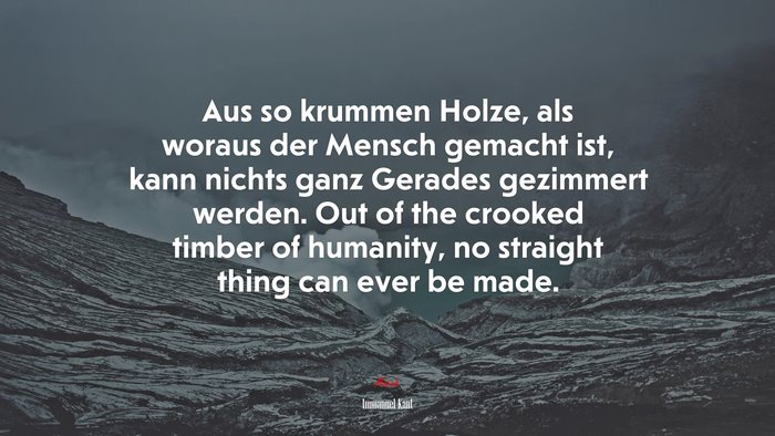 Aus so krummen Holze, als woraus der Mensch gemacht ist, kann nichts ganz Gerades gezimmert werden. Out of the crooked timber of humanity, no straight thing can ever be made. | Immanuel Kant quote