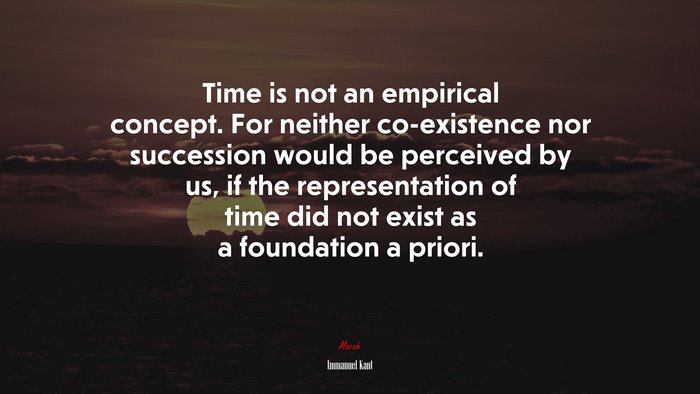 Time is not an empirical concept. For neither co-existence nor succession would be perceived by us, if the representation of time did not exist as a foundation a priori. | Immanuel Kant quote