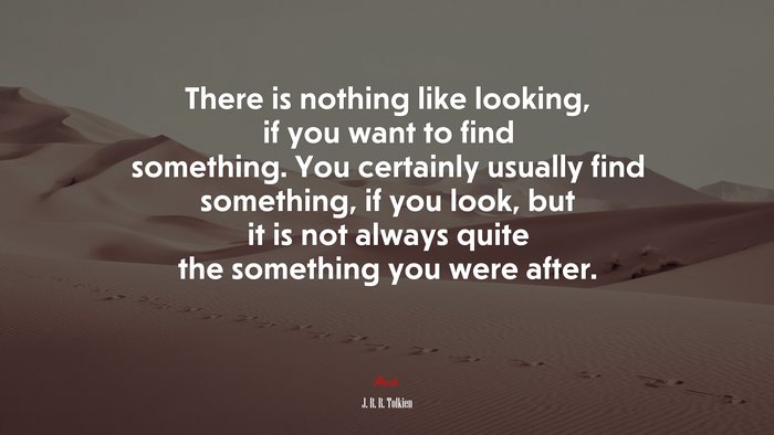 There is nothing like looking, if you want to find something. You certainly usually find something, if you look, but it is not always quite the something you were after. | J. R. R. Tolkien quote