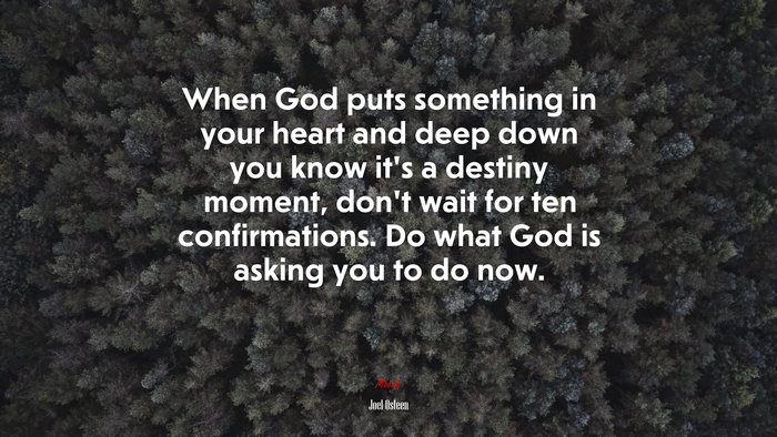 When God puts something in your heart and deep down you know it’s a destiny moment, don’t wait for ten confirmations. Do what God is asking you to do now. | Joel Osteen quote