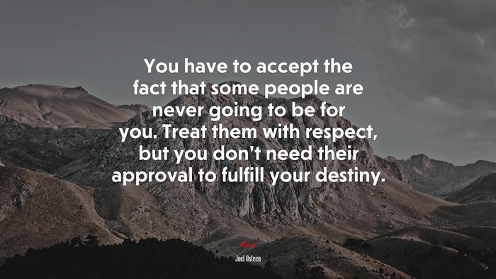 You have to accept the fact that some people are never going to be for you. Treat them with respect, but you don’t need their approval to fulfill your destiny. | Joel Osteen quote