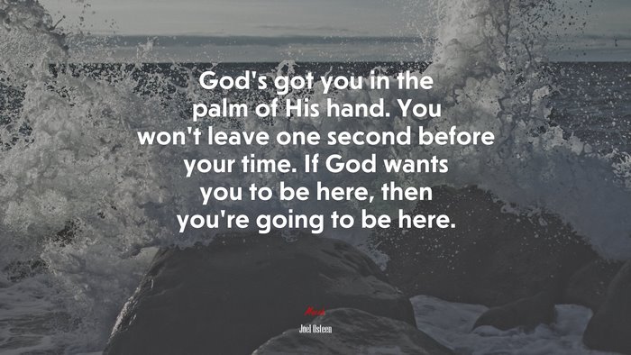 God’s got you in the palm of His hand. You won’t leave one second before your time. If God wants you to be here, then you’re going to be here. | Joel Osteen quote