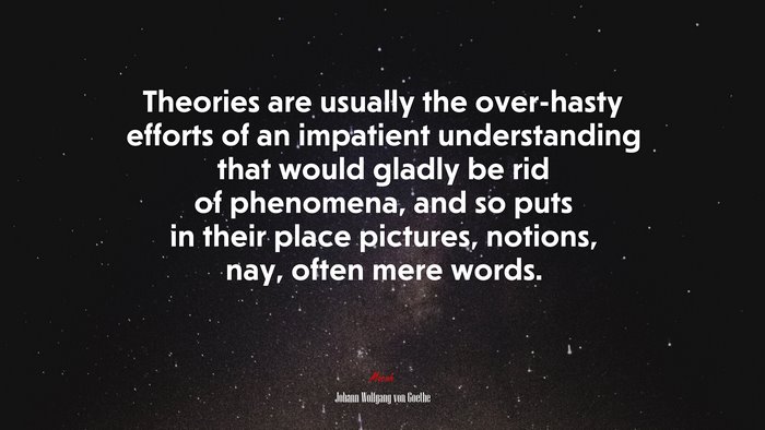 Theories are usually the over-hasty efforts of an impatient understanding that would gladly be rid of phenomena, and so puts in their place pictures, notions, nay, often mere words. | Johann Wolfgang von Goethe quote