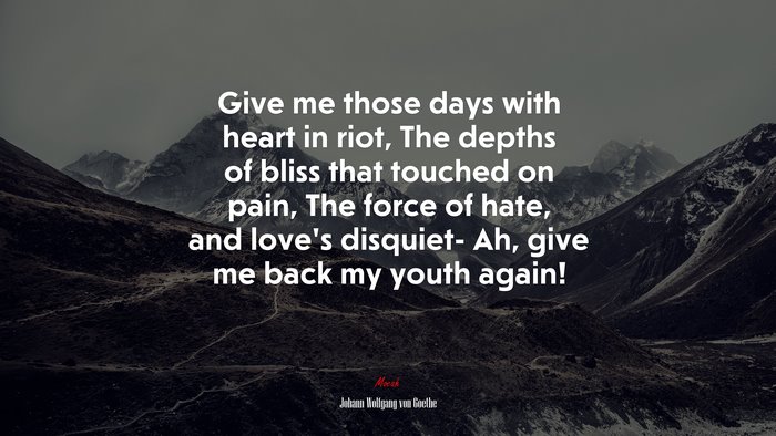 Give me those days with heart in riot, The depths of bliss that touched on pain, The force of hate, and love’s disquiet- Ah, give me back my youth again! | Johann Wolfgang von Goethe quote