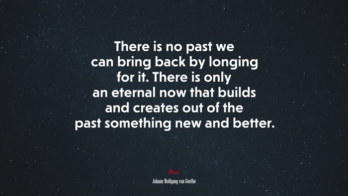 There is no past we can bring back by longing for it. There is only an eternal now that builds and creates out of the past something new and better. | Johann Wolfgang von Goethe quote