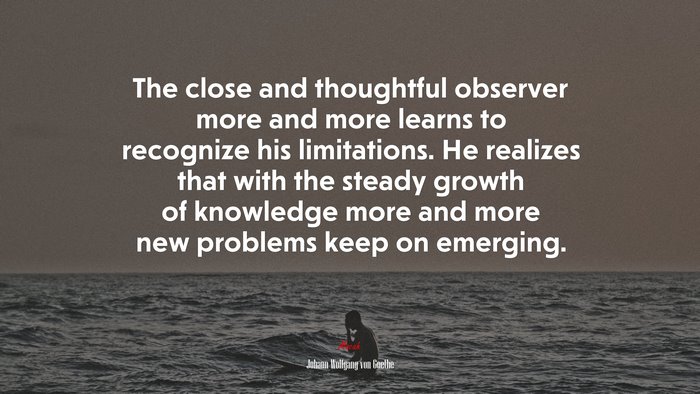 The close and thoughtful observer more and more learns to recognize his limitations. He realizes that with the steady growth of knowledge more and more new problems keep on emerging. | Johann Wolfgang von Goethe quote