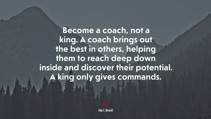 Become a coach, not a king. A coach brings out the best in others, helping them to reach deep down inside and discover their potential. A king only gives commands. | John C. Maxwell quote