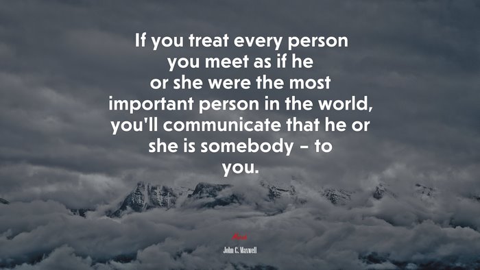 If you treat every person you meet as if he or she were the most important person in the world, you’ll communicate that he or she is somebody – to you. | John C. Maxwell quote