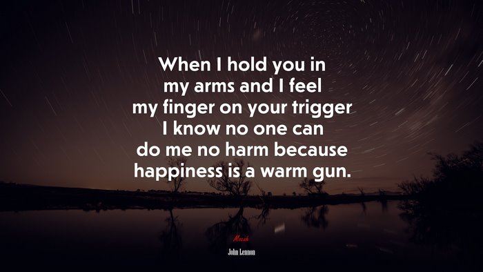 When I hold you in my arms and I feel my finger on your trigger I know no one can do me no harm because happiness is a warm gun. | John Lennon quote