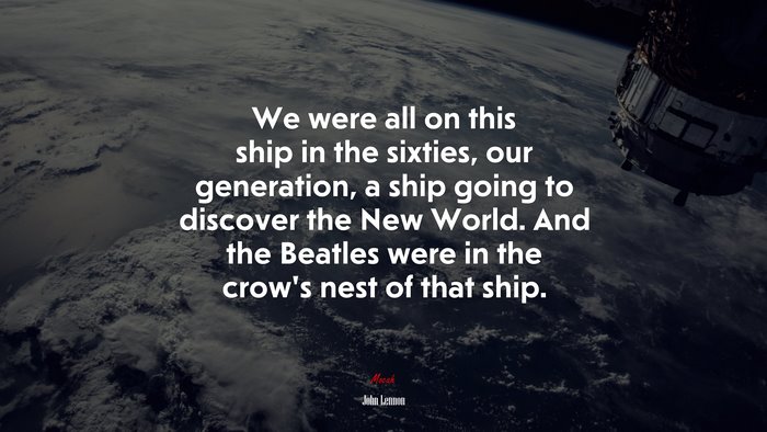 We were all on this ship in the sixties, our generation, a ship going to discover the New World. And the Beatles were in the crow’s nest of that ship. | John Lennon quote