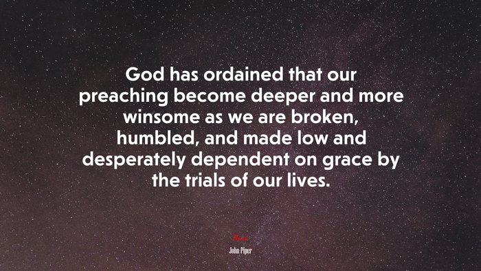 God has ordained that our preaching become deeper and more winsome as we are broken, humbled, and made low and desperately dependent on grace by the trials of our lives. | John Piper quote