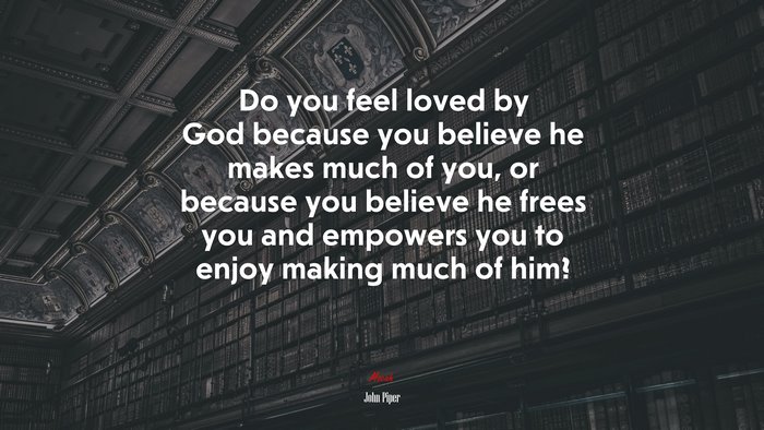 Do you feel loved by God because you believe he makes much of you, or because you believe he frees you and empowers you to enjoy making much of him? | John Piper quote