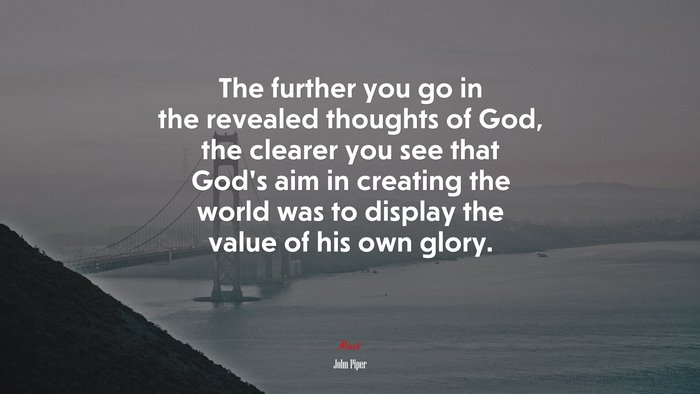 The further you go in the revealed thoughts of God, the clearer you see that God’s aim in creating the world was to display the value of his own glory. | John Piper quote