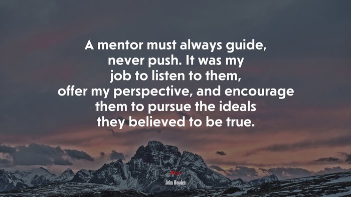 A mentor must always guide, never push. It was my job to listen to them, offer my perspective, and encourage them to pursue the ideals they believed to be true. | John Wooden quote