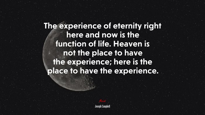 The experience of eternity right here and now is the function of life. Heaven is not the place to have the experience; here is the place to have the experience. | Joseph Campbell quote