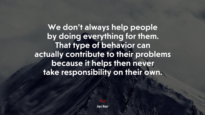 We don’t always help people by doing everything for them. That type of behavior can actually contribute to their problems because it helps then never take responsibility on their own. | Joyce Meyer quote