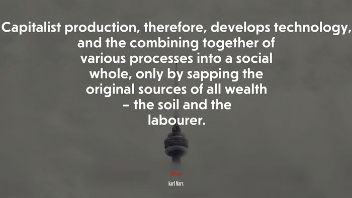 Capitalist production, therefore, develops technology, and the combining together of various processes into a social whole, only by sapping the original sources of all wealth – the soil and the labourer. | Karl Marx quote