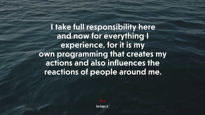I take full responsibility here and now for everything I experience, for it is my own programming that creates my actions and also influences the reactions of people around me. | Ken Keyes Jr. quote