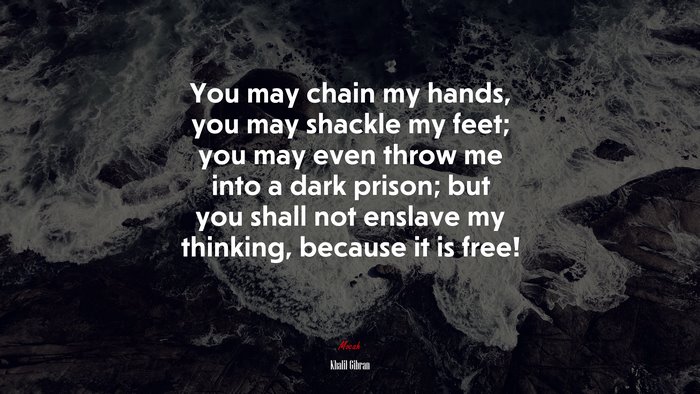 You may chain my hands, you may shackle my feet; you may even throw me into a dark prison; but you shall not enslave my thinking, because it is free! | Khalil Gibran quote