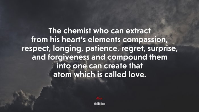 The chemist who can extract from his heart’s elements compassion, respect, longing, patience, regret, surprise, and forgiveness and compound them into one can create that atom which is called love. | Khalil Gibran quote