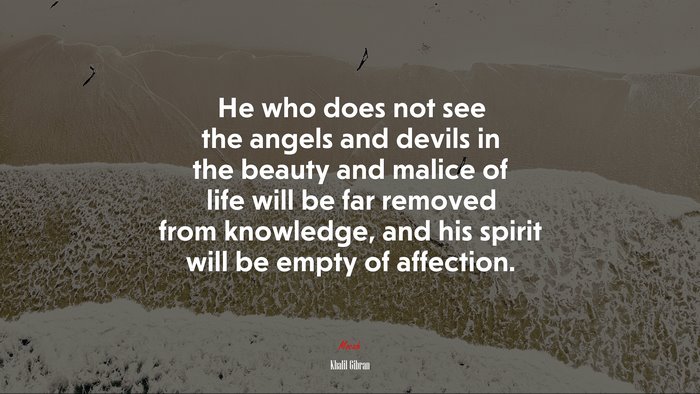 He who does not see the angels and devils in the beauty and malice of life will be far removed from knowledge, and his spirit will be empty of affection. | Khalil Gibran quote