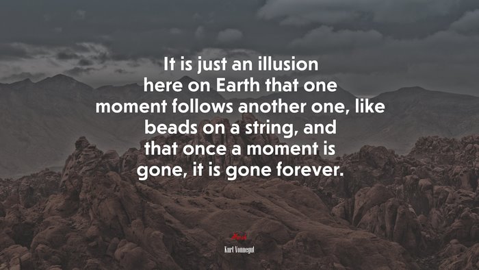 It is just an illusion here on Earth that one moment follows another one, like beads on a string, and that once a moment is gone, it is gone forever. | Kurt Vonnegut quote