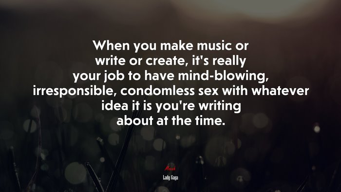 When you make music or write or create, it’s really your job to have mind-blowing, irresponsible, condomless sex with whatever idea it is you’re writing about at the time. | Lady Gaga quote