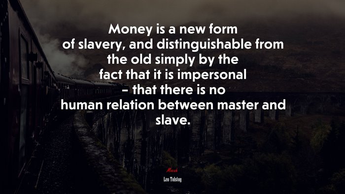 Money is a new form of slavery, and distinguishable from the old simply by the fact that it is impersonal – that there is no human relation between master and slave. | Leo Tolstoy quote