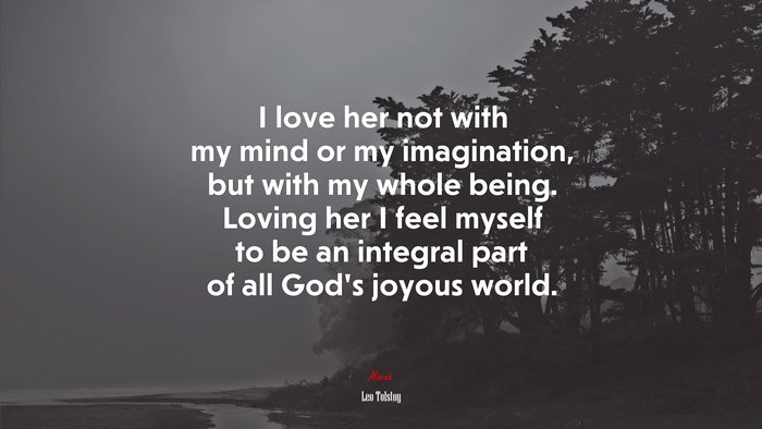 I love her not with my mind or my imagination, but with my whole being. Loving her I feel myself to be an integral part of all God’s joyous world. | Leo Tolstoy quote