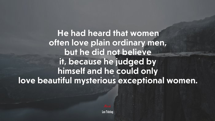 He had heard that women often love plain ordinary men, but he did not believe it, because he judged by himself and he could only love beautiful mysterious exceptional women. | Leo Tolstoy quote