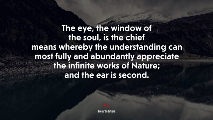 The eye, the window of the soul, is the chief means whereby the understanding can most fully and abundantly appreciate the infinite works of Nature; and the ear is second. | Leonardo da Vinci quote