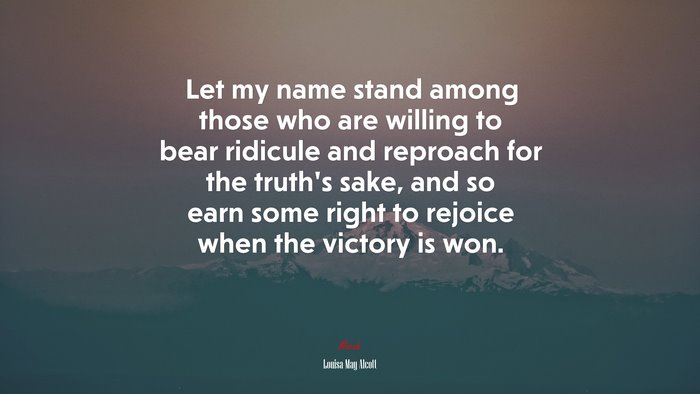 Let my name stand among those who are willing to bear ridicule and reproach for the truth’s sake, and so earn some right to rejoice when the victory is won. | Louisa May Alcott quote