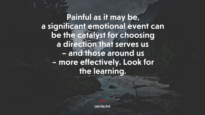 Painful as it may be, a significant emotional event can be the catalyst for choosing a direction that serves us – and those around us – more effectively. Look for the learning. | Louisa May Alcott quote