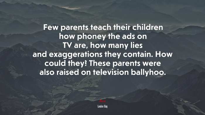 Few parents teach their children how phoney the ads on TV are, how many lies and exaggerations they contain. How could they? These parents were also raised on television ballyhoo. | Louise Hay quote