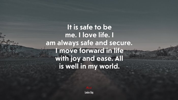It is safe to be me. I love life. I am always safe and secure. I move forward in life with joy and ease. All is well in my world. | Louise Hay quote