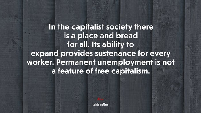 In the capitalist society there is a place and bread for all. Its ability to expand provides sustenance for every worker. Permanent unemployment is not a feature of free capitalism. | Ludwig von Mises quote