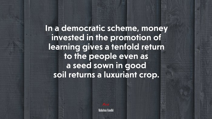 In a democratic scheme, money invested in the promotion of learning gives a tenfold return to the people even as a seed sown in good soil returns a luxuriant crop. | Mahatma Gandhi quote