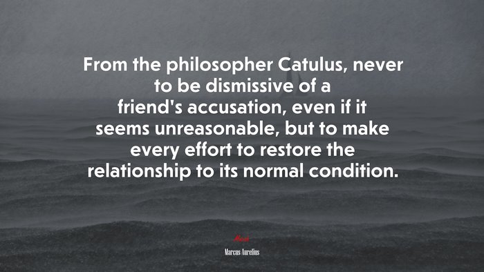 From the philosopher Catulus, never to be dismissive of a friend’s accusation, even if it seems unreasonable, but to make every effort to restore the relationship to its normal condition. | Marcus Aurelius quote