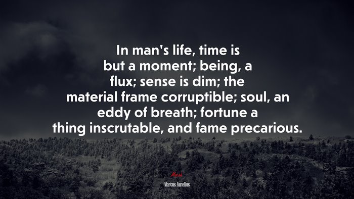 In man’s life, time is but a moment; being, a flux; sense is dim; the material frame corruptible; soul, an eddy of breath; fortune a thing inscrutable, and fame precarious. | Marcus Aurelius quote