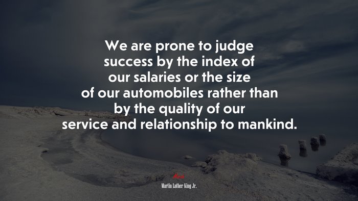 We are prone to judge success by the index of our salaries or the size of our automobiles rather than by the quality of our service and relationship to mankind. | Martin Luther King Jr. quote
