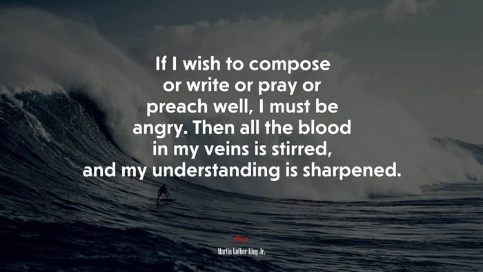 If I wish to compose or write or pray or preach well, I must be angry. Then all the blood in my veins is stirred, and my understanding is sharpened. | Martin Luther King Jr. quote